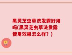 黑灵芝虫草洗发露好用吗(黑灵芝虫草洗发露使用效果怎么样？)