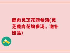 鹿肉灵芝花旗参汤(灵芝鹿肉花旗参汤，滋补佳品)