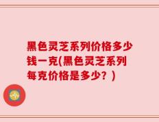 黑色灵芝系列价格多少钱一克(黑色灵芝系列每克价格是多少？)