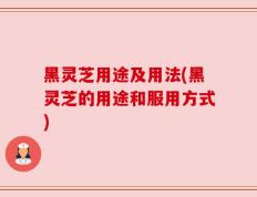 黑灵芝用途及用法(黑灵芝的用途和服用方式)