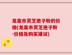 龙泉市灵芝孢子粉的价格(龙泉市灵芝孢子粉-价格及购买建议)