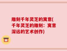 雕刻千年灵芝的寓意(千年灵芝的雕刻：寓意深远的艺术创作)
