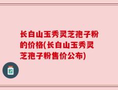 长白山玉秀灵芝孢子粉的价格(长白山玉秀灵芝孢子粉售价公布)