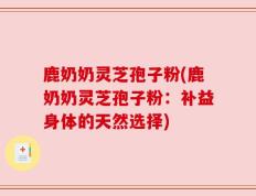 鹿奶奶灵芝孢子粉(鹿奶奶灵芝孢子粉：补益身体的天然选择)