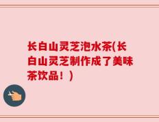 长白山灵芝泡水茶(长白山灵芝制作成了美味茶饮品！)