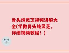 骨头炖灵芝视频讲解大全(学做骨头炖灵芝，详细视频教程！)