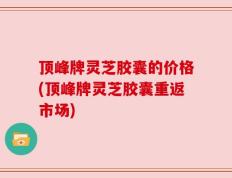 顶峰牌灵芝胶囊的价格(顶峰牌灵芝胶囊重返市场)