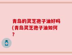 青岛的灵芝孢子油好吗(青岛灵芝孢子油如何？