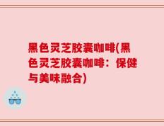 黑色灵芝胶囊咖啡(黑色灵芝胶囊咖啡：保健与美味融合)