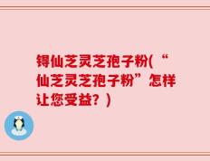 锝仙芝灵芝孢子粉(“仙芝灵芝孢子粉”怎样让您受益？)