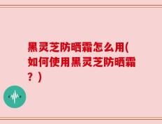 黑灵芝防晒霜怎么用(如何使用黑灵芝防晒霜？)
