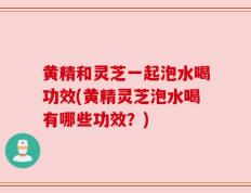 黄精和灵芝一起泡水喝功效(黄精灵芝泡水喝有哪些功效？)