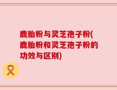 鹿胎粉与灵芝孢子粉(鹿胎粉和灵芝孢子粉的功效与区别)