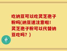 吃纳豆可以吃灵芝孢子粉吗(纳豆迷注意啦！灵芝孢子粉可以代替纳豆吃吗？)