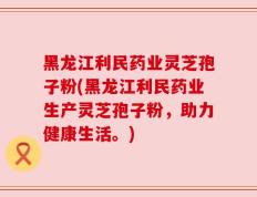 黑龙江利民药业灵芝孢子粉(黑龙江利民药业生产灵芝孢子粉，助力健康生活。)