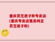重庆灵芝孢子粉专卖店(重庆专卖店售卖纯正灵芝孢子粉)