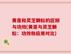黄莲和灵芝颗粒的区别与功效(黄莲与灵芝颗粒：功效和应用对比)