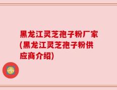 黑龙江灵芝孢子粉厂家(黑龙江灵芝孢子粉供应商介绍)
