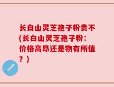 长白山灵芝孢子粉贵不(长白山灵芝孢子粉：价格高昂还是物有所值？)