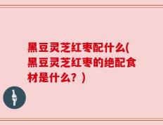 黑豆灵芝红枣配什么(黑豆灵芝红枣的绝配食材是什么？)