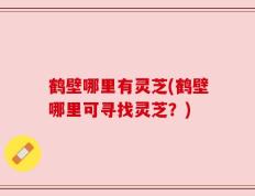 鹤壁哪里有灵芝(鹤壁哪里可寻找灵芝？)
