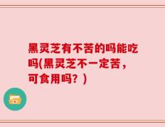 黑灵芝有不苦的吗能吃吗(黑灵芝不一定苦，可食用吗？)
