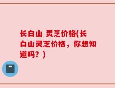 长白山 灵芝价格(长白山灵芝价格，你想知道吗？)