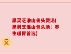 黑灵芝淮山骨头煲汤(黑灵芝淮山骨头汤：养生暖胃首选)