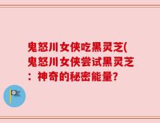 鬼怒川女侠吃黑灵芝(鬼怒川女侠尝试黑灵芝：神奇的秘密能量？