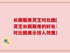 长期服用灵芝对比图(灵芝长期服用的好处：对比图展示惊人效果)