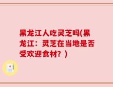 黑龙江人吃灵芝吗(黑龙江：灵芝在当地是否受欢迎食材？)