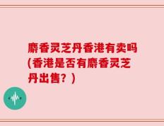 麝香灵芝丹香港有卖吗(香港是否有麝香灵芝丹出售？)