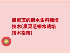 黑灵芝的椴木生料栽培技术(黑灵芝椴木栽培技术指南)