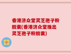 香港济众堂灵芝孢子粉胶囊(香港济众堂推出灵芝孢子粉胶囊)
