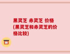 黑灵芝 赤灵芝 价格(黑灵芝和赤灵芝的价格比较)
