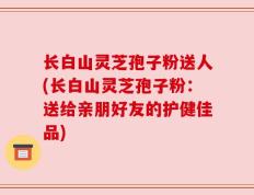 长白山灵芝孢子粉送人(长白山灵芝孢子粉：送给亲朋好友的护健佳品)
