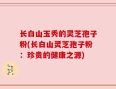 长白山玉秀的灵芝孢子粉(长白山灵芝孢子粉：珍贵的健康之源)