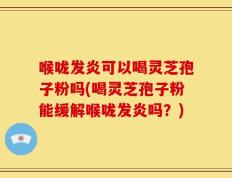 喉咙发炎可以喝灵芝孢子粉吗(喝灵芝孢子粉能缓解喉咙发炎吗？)