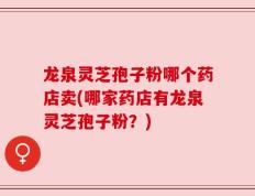 龙泉灵芝孢子粉哪个药店卖(哪家药店有龙泉灵芝孢子粉？)