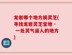 龙岩哪个地方摘灵芝(寻找龙岩灵芝宝地 - 一处灵气逼人的地方)