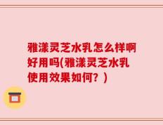雅漾灵芝水乳怎么样啊好用吗(雅漾灵芝水乳使用效果如何？)