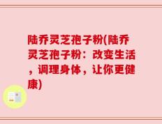 陆乔灵芝孢子粉(陆乔灵芝孢子粉：改变生活，调理身体，让你更健康)