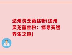 达州灵芝菌丝粉(达州灵芝菌丝粉：探寻天然养生之道)