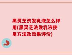 黑灵芝洗发乳液怎么样用(黑灵芝洗发乳液使用方法及效果评价)