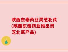 陕西东泰药业灵芝北芪(陕西东泰药业推出灵芝北芪产品)