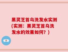 黑灵芝首乌洗发水实测(实测：黑灵芝首乌洗发水的效果如何？)