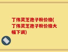 丁伟灵芝孢子粉价格(丁伟灵芝孢子粉价格大幅下调)