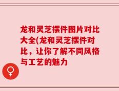 龙和灵芝摆件图片对比大全(龙和灵芝摆件对比，让你了解不同风格与工艺的魅力