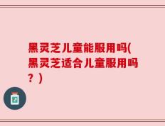 黑灵芝儿童能服用吗(黑灵芝适合儿童服用吗？)