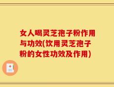 女人喝灵芝孢子粉作用与功效(饮用灵芝孢子粉的女性功效及作用)